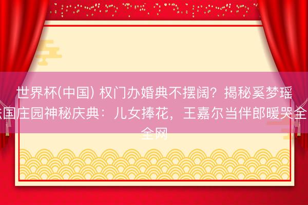 世界杯(中国) 权门办婚典不摆阔?揭秘奚梦瑶法国庄园神秘庆典:儿女捧花,王嘉尔当伴郎暖哭全网
