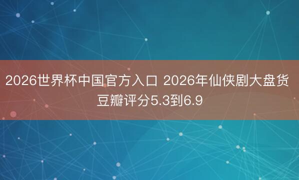 2026世界杯中国官方入口 2026年仙侠剧大盘货 豆瓣评分5.3到6.9