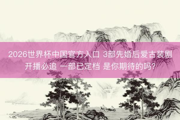 2026世界杯中国官方入口 3部先婚后爱古装剧开播必追 一部已定档 是你期待的吗?