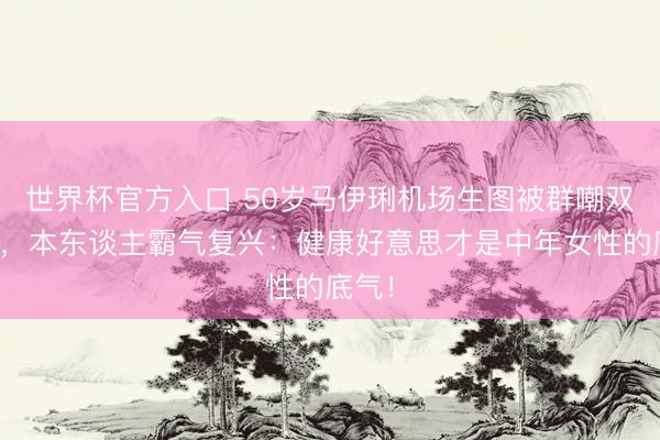 世界杯官方入口 50岁马伊琍机场生图被群嘲双下巴,本东谈主霸气复兴:健康好意思才是中年女性的底气!