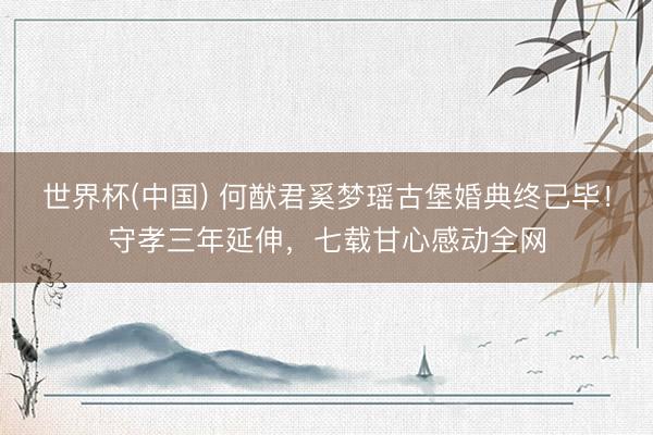 世界杯(中国) 何猷君奚梦瑶古堡婚典终已毕！守孝三年延伸，七载甘心感动全网