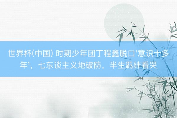 世界杯(中国) 时期少年团丁程鑫脱口'意识十多年'，七东谈主义地破防，半生羁绊看哭