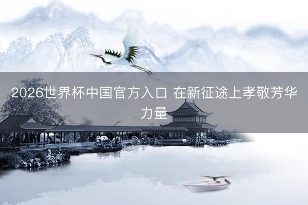 2026世界杯中国官方入口 在新征途上孝敬芳华力量