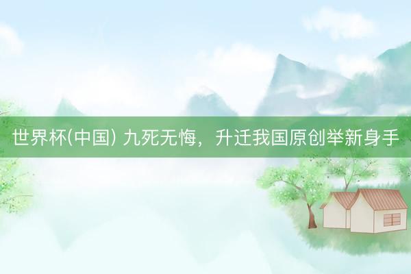 世界杯(中国) 九死无悔，升迁我国原创举新身手