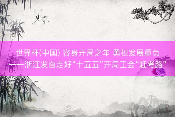 世界杯(中国) 容身开局之年 勇担发展重负——浙江发奋走好“十五五”开局工会“赶考路”