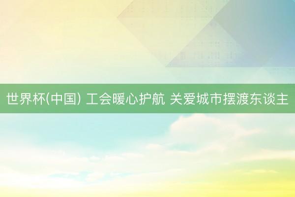 世界杯(中国) 工会暖心护航 关爱城市摆渡东谈主