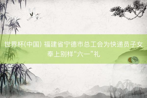 世界杯(中国) 福建省宁德市总工会为快递员子女奉上别样“六一”礼