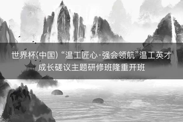 世界杯(中国) “温工匠心·强会领航”温工英才成长磋议主题研修班隆重开班