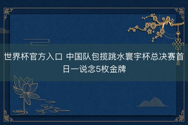 世界杯官方入口 中国队包揽跳水寰宇杯总决赛首日一说念5枚金牌