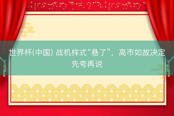 世界杯(中国) 战机样式“悬了”，高市如故决定先夸再说