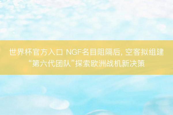 世界杯官方入口 NGF名目阻隔后， 空客拟组建“第六代团队”探索欧洲战机新决策