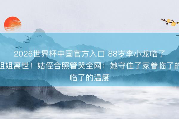2026世界杯中国官方入口 88岁李小龙临了一位姐姐离世！姑侄合照管哭全网：她守住了家眷临了的温度