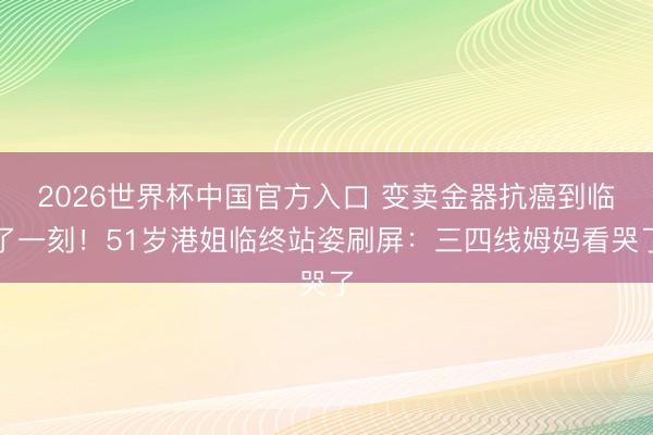 2026世界杯中国官方入口 变卖金器抗癌到临了一刻！51岁港姐临终站姿刷屏：三四线姆妈看哭了
