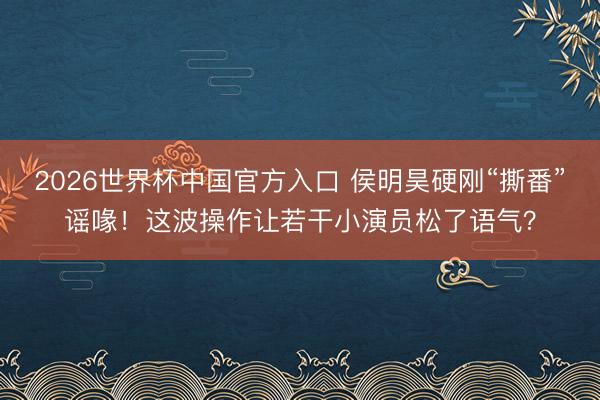 2026世界杯中国官方入口 侯明昊硬刚“撕番”谣喙！这波操作让若干小演员松了语气？