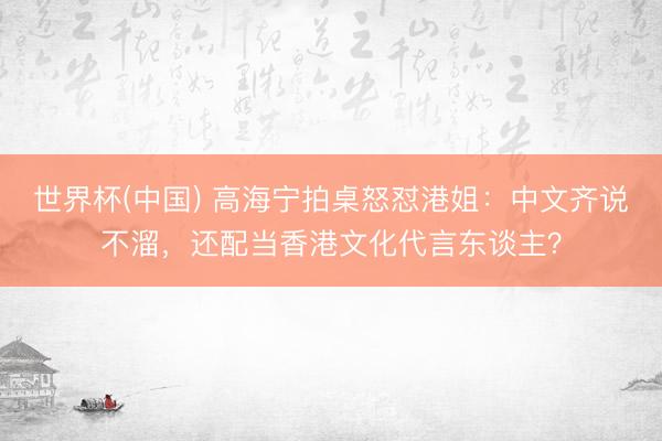 世界杯(中国) 高海宁拍桌怒怼港姐：中文齐说不溜，还配当香港文化代言东谈主？