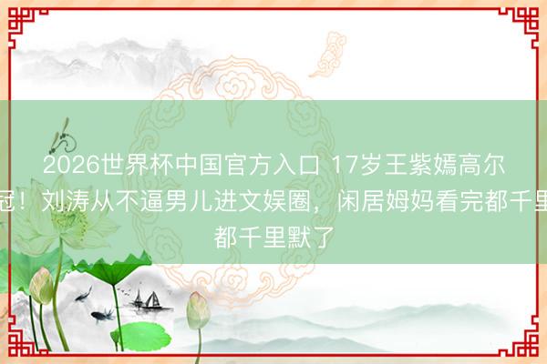 2026世界杯中国官方入口 17岁王紫嫣高尔夫夺冠！刘涛从不逼男儿进文娱圈，闲居姆妈看完都千里默了