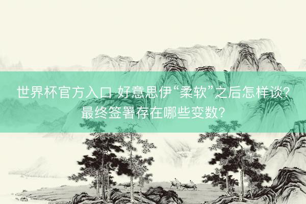 世界杯官方入口 好意思伊“柔软”之后怎样谈？最终签署存在哪些变数？