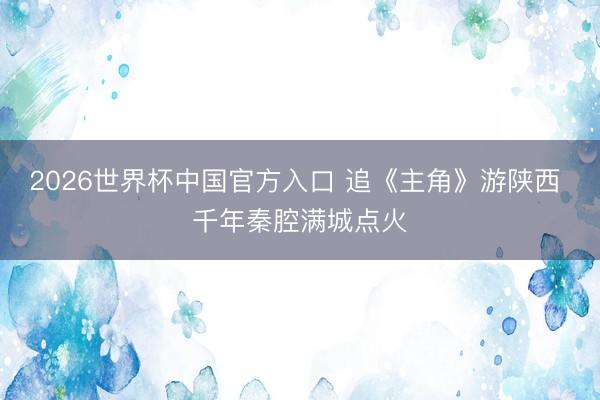2026世界杯中国官方入口 追《主角》游陕西 千年秦腔满城点火