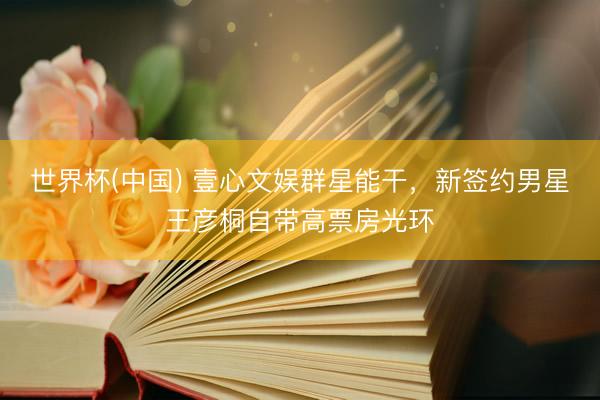 世界杯(中国) 壹心文娱群星能干,新签约男星王彦桐自带高票房光环