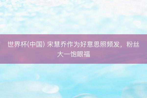 世界杯(中国) 宋慧乔作为好意思照频发，粉丝大一饱眼福