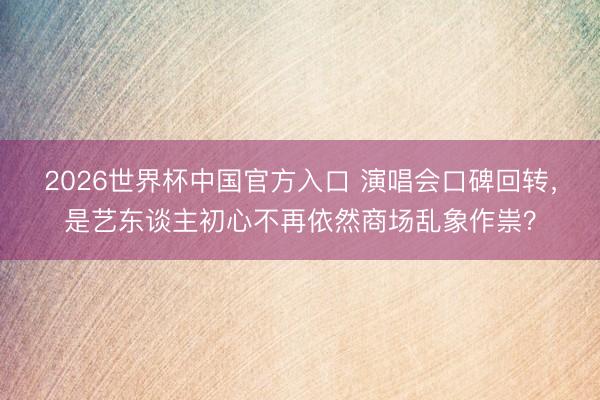 2026世界杯中国官方入口 演唱会口碑回转，是艺东谈主初心不再依然商场乱象作祟？