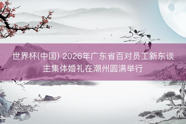世界杯(中国) 2026年广东省百对员工新东谈主集体婚礼在潮州圆满举行