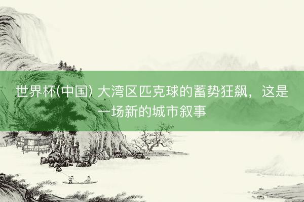 世界杯(中国) 大湾区匹克球的蓄势狂飙，这是一场新的城市叙事