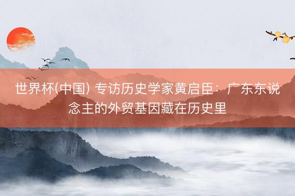 世界杯(中国) 专访历史学家黄启臣：广东东说念主的外贸基因藏在历史里