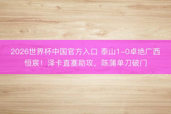 2026世界杯中国官方入口 泰山1-0卓绝广西恒宸!泽卡直塞助攻,陈蒲单刀破门